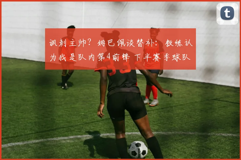 讽刺主帅？姆巴佩谈替补：教练认为我是队内第4前锋 下半赛季球队没体系_1