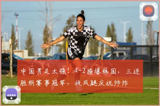 中国男足太强!4-2捶爆韩国,三连胜斩赛事冠军,旋风腿庆祝帅炸