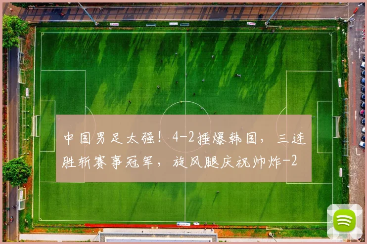 中国男足太强!4-2捶爆韩国,三连胜斩赛事冠军,旋风腿庆祝帅炸