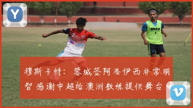 穆斯卡特：蓉城签阿洛伊西非常明智 感谢中超给澳洲教练提供舞台