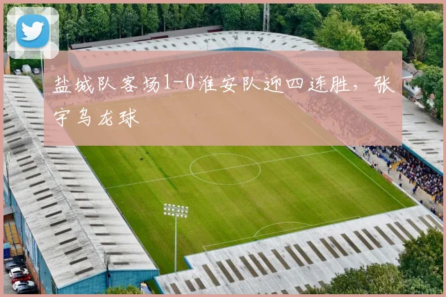 盐城队客场1-0淮安队迎四连胜，张宇乌龙球