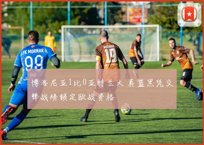 博洛尼亚1比0亚特兰大 真蓝黑凭交锋战绩锁定欧战资格