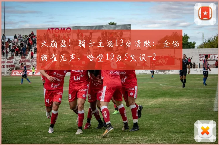 大崩盘!骑士主场13分溃败:全场鸦雀无声,哈登19分5失误