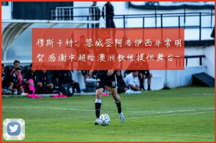 穆斯卡特:蓉城签阿洛伊西非常明智 感谢中超给澳洲教练提供舞台