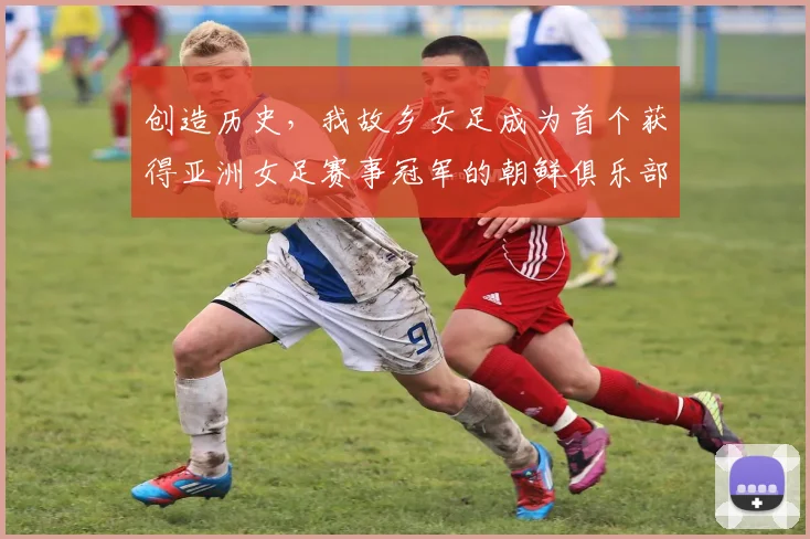 创造历史，我故乡女足成为首个获得亚洲女足赛事冠军的朝鲜俱乐部