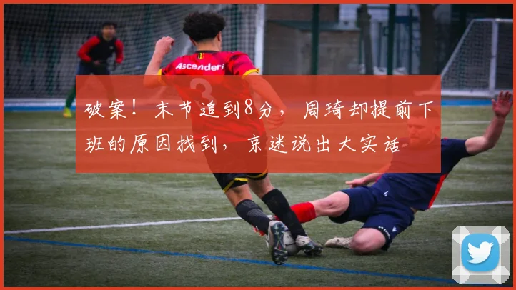 破案！末节追到8分，周琦却提前下班的原因找到，京迷说出大实话