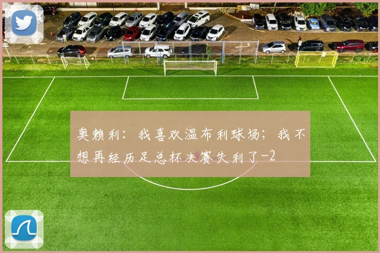 奥赖利:我喜欢温布利球场;我不想再经历足总杯决赛失利了