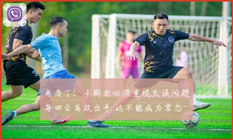 老马丁:卡斯尔必须重视失误问题每回合高效出手 这不能成为常态