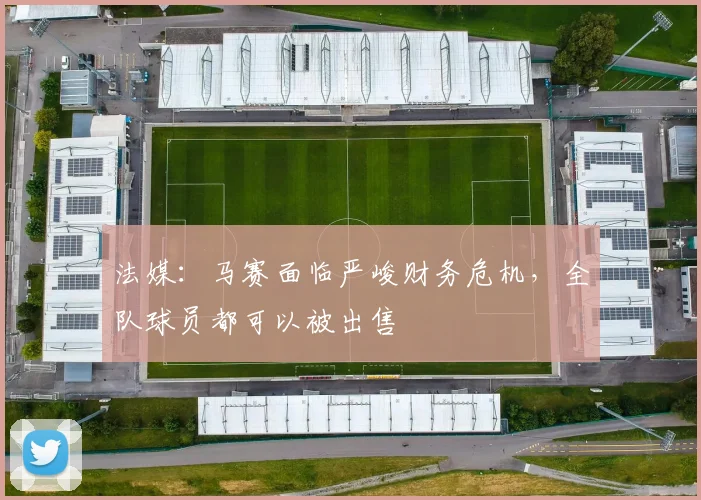 法媒：马赛面临严峻财务危机，全队球员都可以被出售