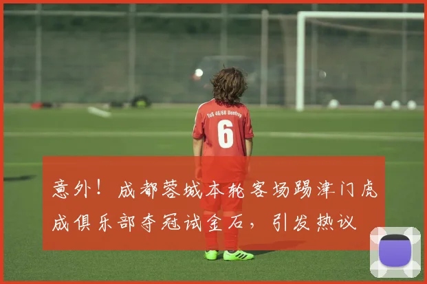 意外！成都蓉城本轮客场踢津门虎成俱乐部夺冠试金石，引发热议