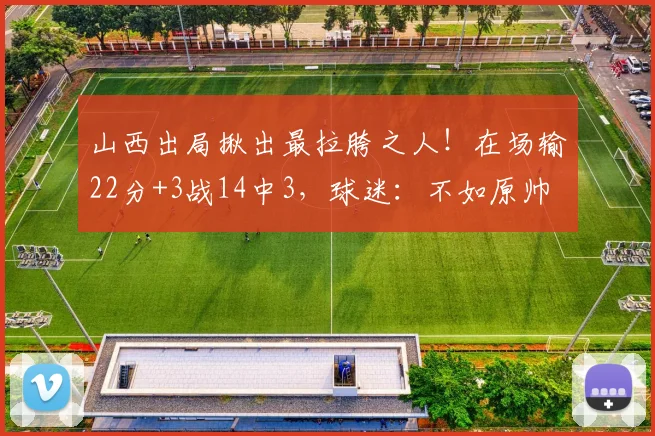 山西出局揪出最拉胯之人！在场输22分+3战14中3，球迷：不如原帅