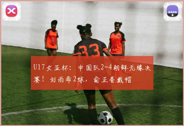 U17女亚杯：中国队2-4朝鲜无缘决赛！刘雨希2球，俞正香戴帽