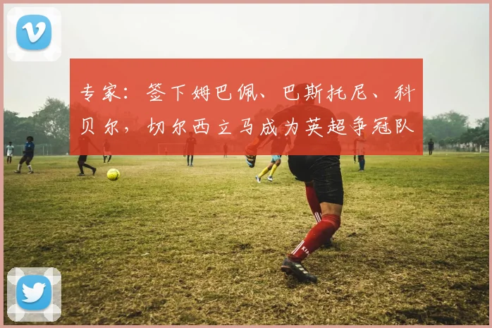 专家:签下姆巴佩、巴斯托尼、科贝尔,切尔西立马成为英超争冠队