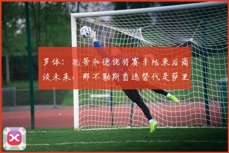 罗体：孔蒂和德佬将赛季结束后商谈未来，那不勒斯首选替代是萨里