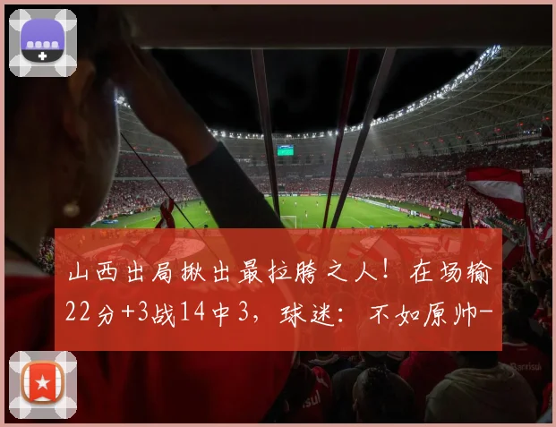 山西出局揪出最拉胯之人!在场输22分+3战14中3,球迷:不如原帅
