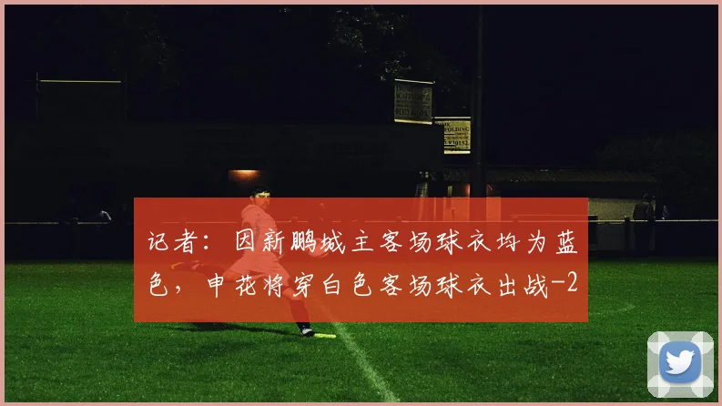 记者:因新鹏城主客场球衣均为蓝色,申花将穿白色客场球衣出战