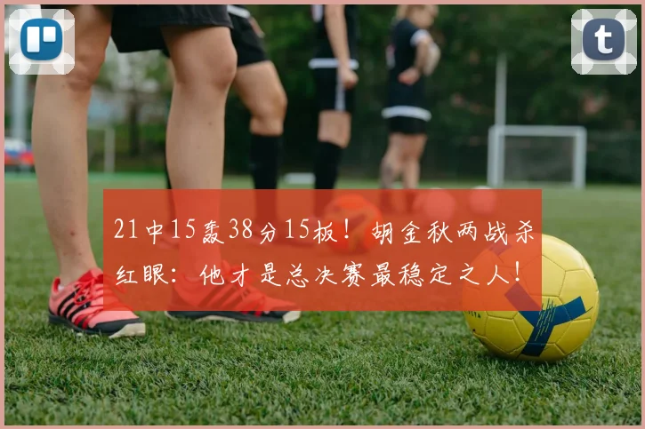 21中15轰38分15板！胡金秋两战杀红眼：他才是总决赛最稳定之人！