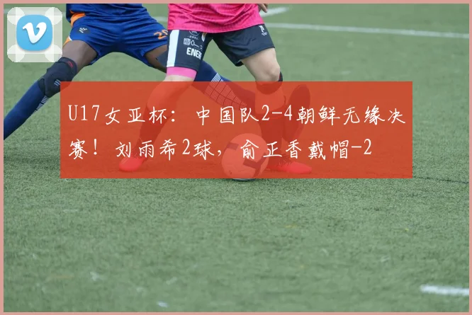 U17女亚杯:中国队2-4朝鲜无缘决赛!刘雨希2球,俞正香戴帽