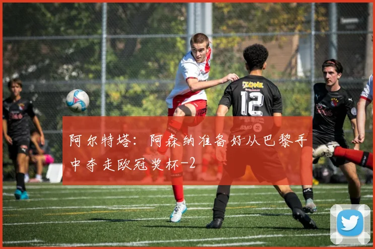 阿尔特塔:阿森纳准备好从巴黎手中夺走欧冠奖杯