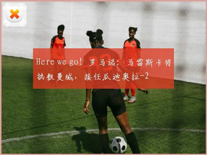 Here we go!罗马诺:马雷斯卡将执教曼城,接任瓜迪奥拉