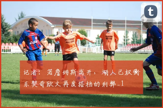 记者：若詹姆斯离开，湖人已权衡东契奇欧文再度搭档的利弊_1