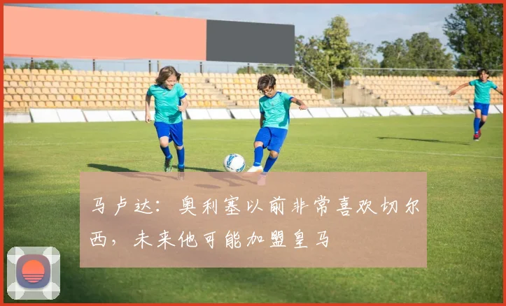 马卢达:奥利塞以前非常喜欢切尔西,未来他可能加盟皇马