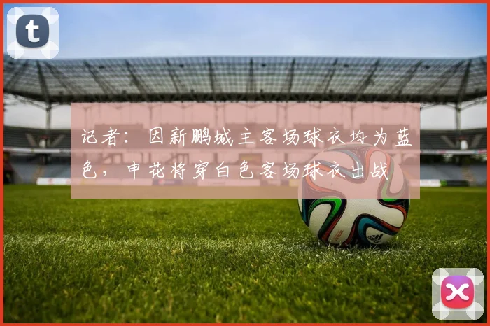 记者：因新鹏城主客场球衣均为蓝色，申花将穿白色客场球衣出战