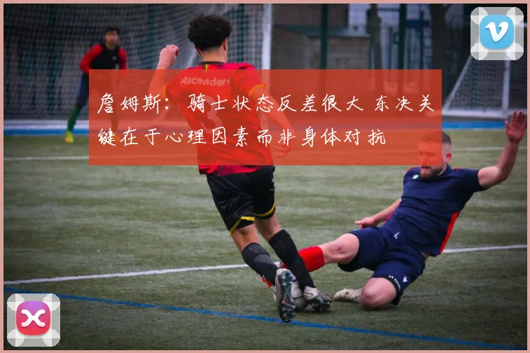 詹姆斯：骑士状态反差很大 东决关键在于心理因素而非身体对抗