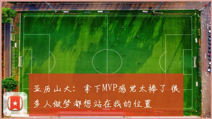亚历山大：拿下MVP感觉太棒了 很多人做梦都想站在我的位置