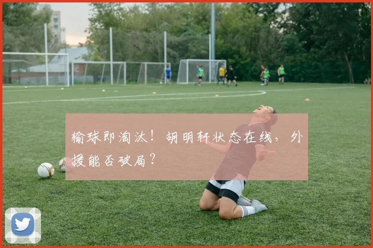 输球即淘汰！胡明轩状态在线，外援能否破局？