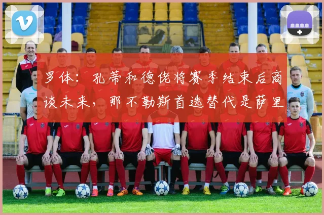 罗体：孔蒂和德佬将赛季结束后商谈未来，那不勒斯首选替代是萨里