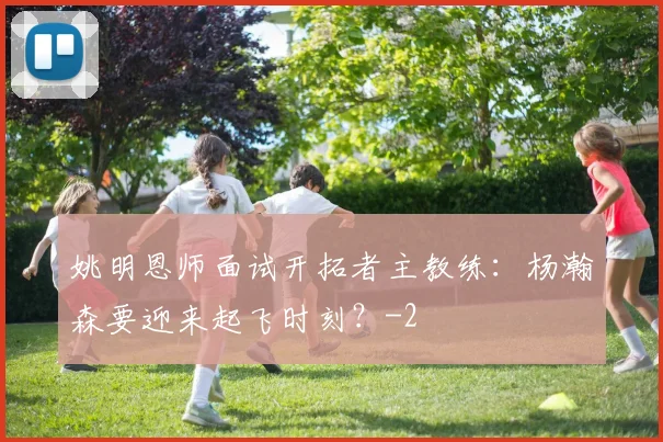 姚明恩师面试开拓者主教练：杨瀚森要迎来起飞时刻？