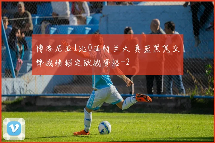 博洛尼亚1比0亚特兰大 真蓝黑凭交锋战绩锁定欧战资格