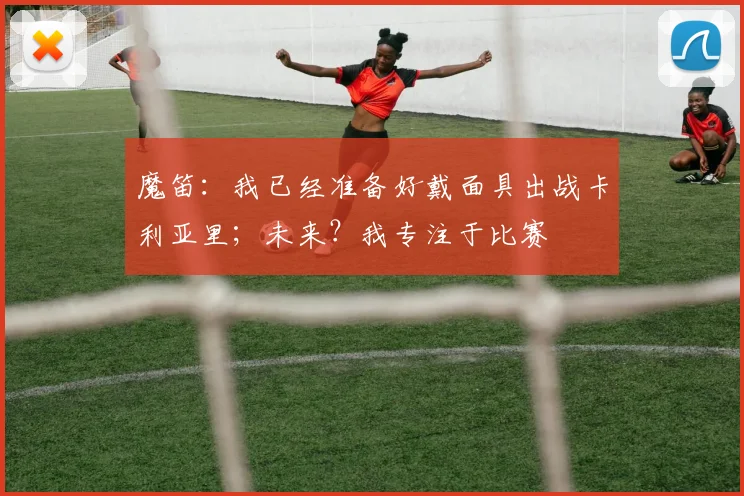 魔笛：我已经准备好戴面具出战卡利亚里；未来？我专注于比赛