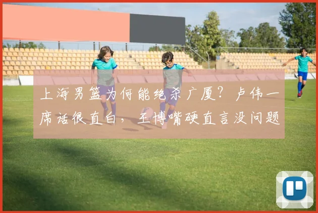 上海男篮为何能绝杀广厦?卢伟一席话很直白,王博嘴硬直言没问题