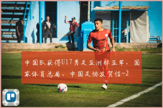 中国队获得U17男足亚洲杯亚军,国家体育总局、中国足协发贺信