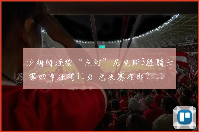 沙梅特连续“点灯”尼克斯3胜骑士 第四节独得11分 总决赛在即?_1