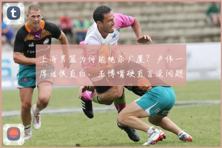 上海男篮为何能绝杀广厦？卢伟一席话很直白，王博嘴硬直言没问题