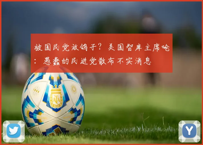 被国民党放鸽子？美国智库主席呛：愚蠢的民进党散布不实消息