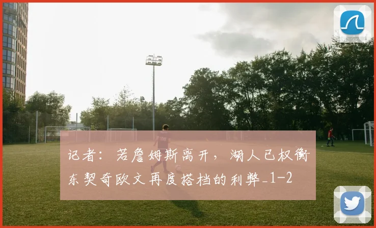 记者:若詹姆斯离开,湖人已权衡东契奇欧文再度搭档的利弊_1