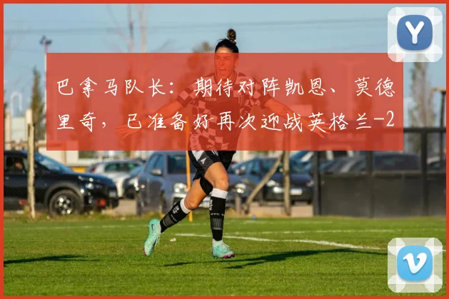 巴拿马队长：期待对阵凯恩、莫德里奇，已准备好再次迎战英格兰