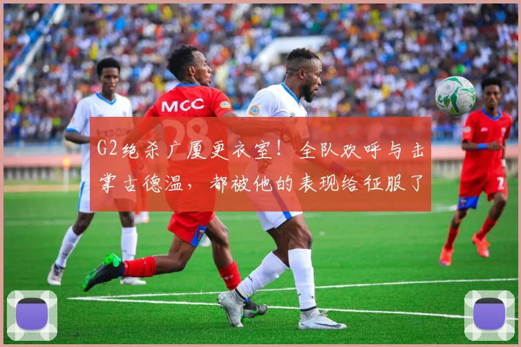 G2绝杀广厦更衣室!全队欢呼与击掌古德温,都被他的表现给征服了