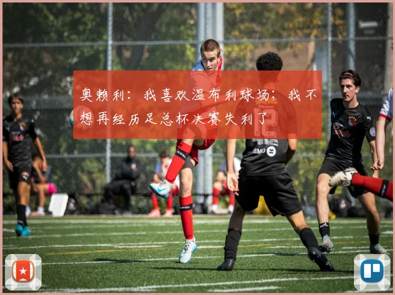 奥赖利：我喜欢温布利球场；我不想再经历足总杯决赛失利了