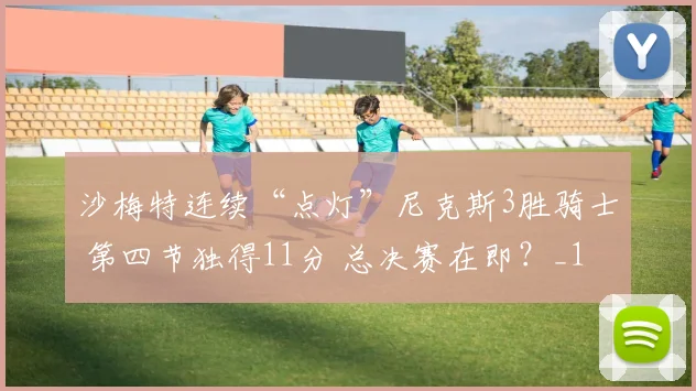 沙梅特连续“点灯”尼克斯3胜骑士 第四节独得11分 总决赛在即？_1