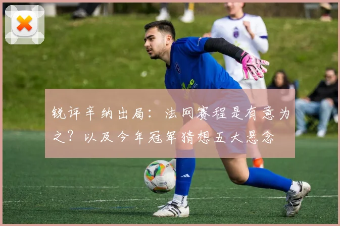 锐评辛纳出局:法网赛程是有意为之?以及今年冠军猜想五大悬念